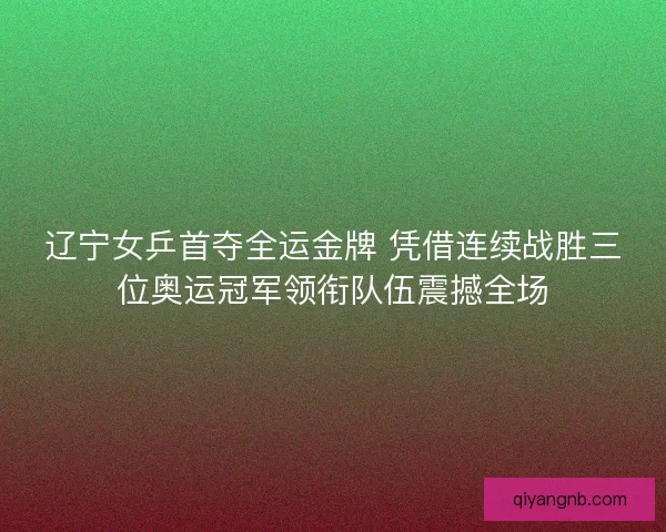 辽宁女乒首夺全运金牌 凭借连续战胜三位奥运冠军领衔队伍震撼全场