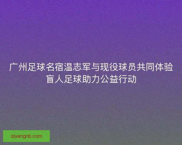 广州足球名宿温志军与现役球员共同体验盲人足球助力公益行动