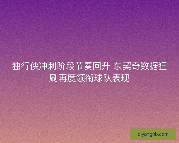 独行侠冲刺阶段节奏回升 东契奇数据狂刷再度领衔球队表现